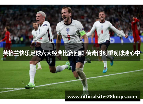 英格兰快乐足球六大经典比赛回顾 传奇时刻重现球迷心中 英格兰快乐足球六大经典比赛回顾 传奇时刻重现球迷心中