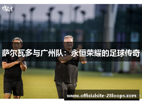 萨尔瓦多与广州队:永恒荣耀的足球传奇 萨尔瓦多与广州队:永恒荣耀的足球传奇