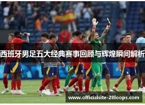 西班牙男足五大经典赛事回顾与辉煌瞬间解析 西班牙男足五大经典赛事回顾与辉煌瞬间解析