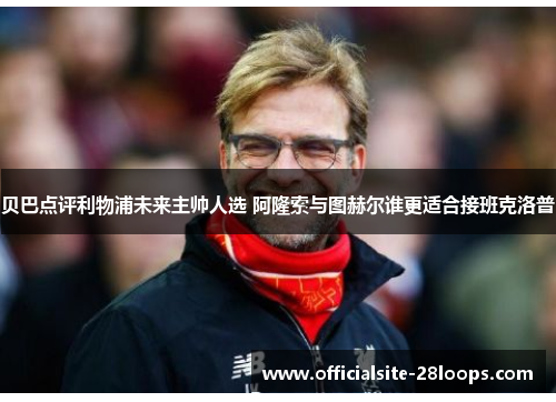 贝巴点评利物浦未来主帅人选 阿隆索与图赫尔谁更适合接班克洛普 贝巴点评利物浦未来主帅人选 阿隆索与图赫尔谁更适合接班克洛普