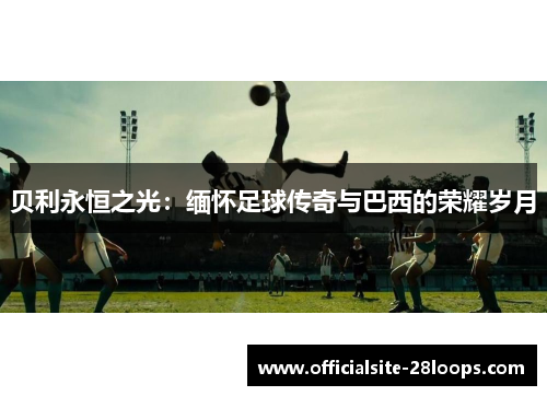 贝利永恒之光:缅怀足球传奇与巴西的荣耀岁月 贝利永恒之光:缅怀足球传奇与巴西的荣耀岁月