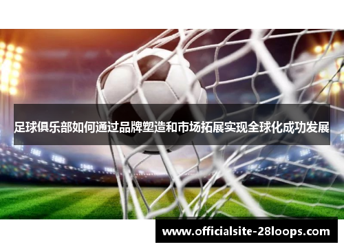 足球俱乐部如何通过品牌塑造和市场拓展实现全球化成功发展 足球俱乐部如何通过品牌塑造和市场拓展实现全球化成功发展
