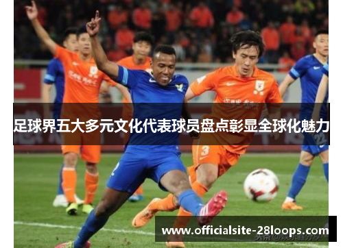足球界五大多元文化代表球员盘点彰显全球化魅力