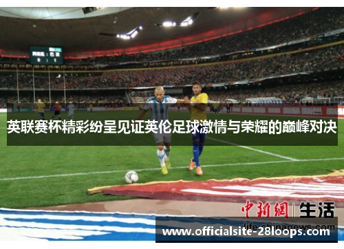 英联赛杯精彩纷呈见证英伦足球激情与荣耀的巅峰对决 英联赛杯精彩纷呈见证英伦足球激情与荣耀的巅峰对决