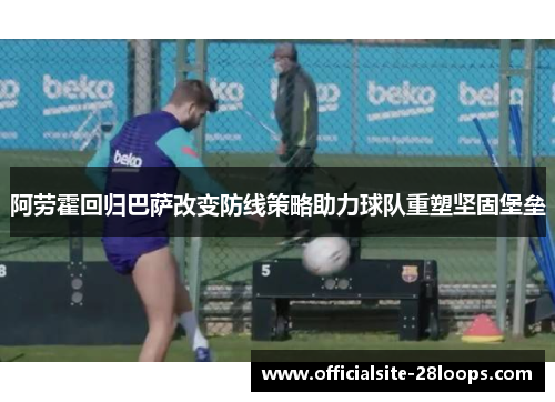 阿劳霍回归巴萨改变防线策略助力球队重塑坚固堡垒
