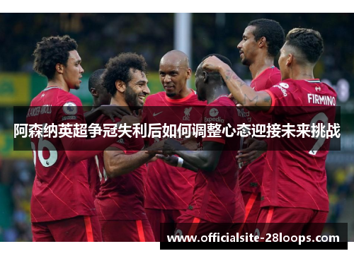 阿森纳英超争冠失利后如何调整心态迎接未来挑战 阿森纳英超争冠失利后如何调整心态迎接未来挑战