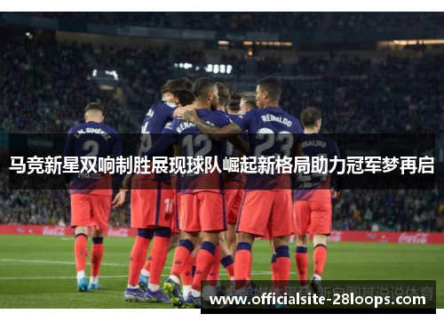 马竞新星双响制胜展现球队崛起新格局助力冠军梦再启