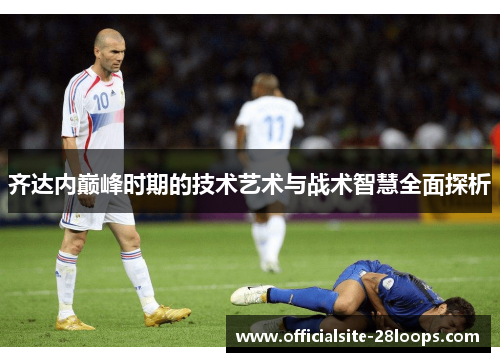 齐达内巅峰时期的技术艺术与战术智慧全面探析 齐达内巅峰时期的技术艺术与战术智慧全面探析