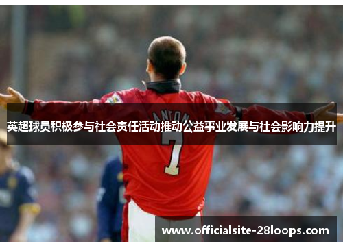 英超球员积极参与社会责任活动推动公益事业发展与社会影响力提升