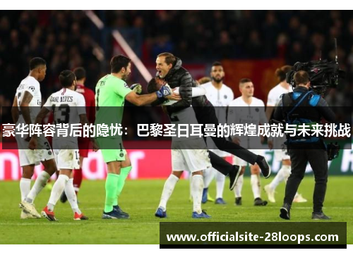 豪华阵容背后的隐忧:巴黎圣日耳曼的辉煌成就与未来挑战 豪华阵容背后的隐忧:巴黎圣日耳曼的辉煌成就与未来挑战