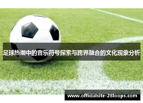 足球热潮中的音乐符号探索与跨界融合的文化现象分析 足球热潮中的音乐符号探索与跨界融合的文化现象分析