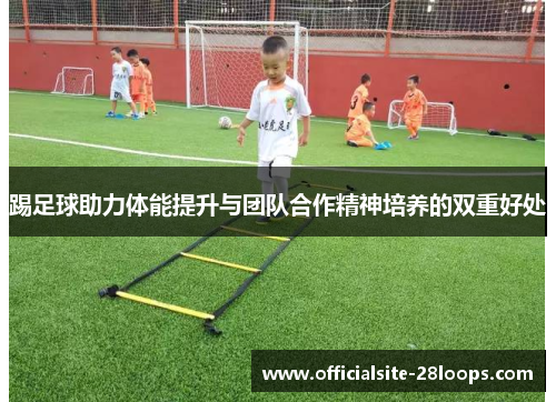 踢足球助力体能提升与团队合作精神培养的双重好处 踢足球助力体能提升与团队合作精神培养的双重好处