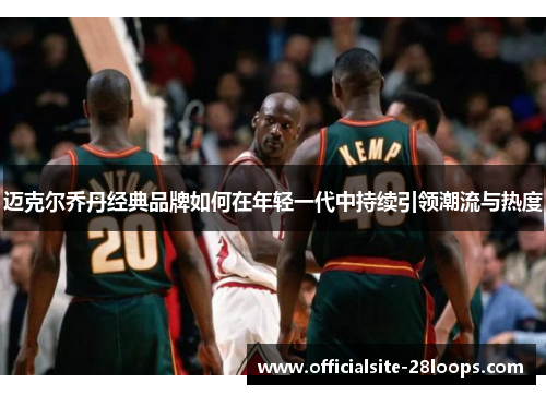 迈克尔乔丹经典品牌如何在年轻一代中持续引领潮流与热度 迈克尔乔丹经典品牌如何在年轻一代中持续引领潮流与热度