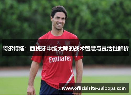 阿尔特塔：西班牙中场大师的战术智慧与灵活性解析