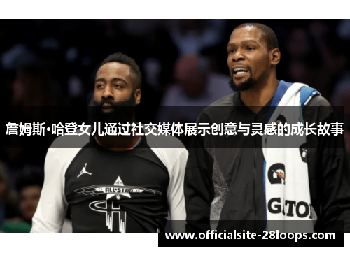 詹姆斯·哈登女儿通过社交媒体展示创意与灵感的成长故事 詹姆斯·哈登女儿通过社交媒体展示创意与灵感的成长故事