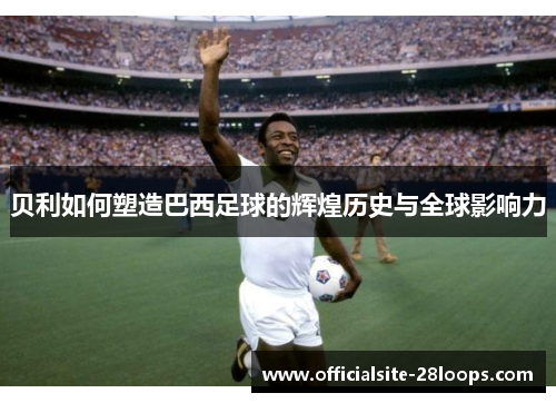 贝利如何塑造巴西足球的辉煌历史与全球影响力 贝利如何塑造巴西足球的辉煌历史与全球影响力