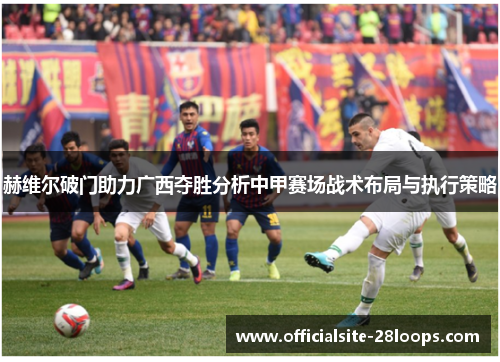 赫维尔破门助力广西夺胜分析中甲赛场战术布局与执行策略