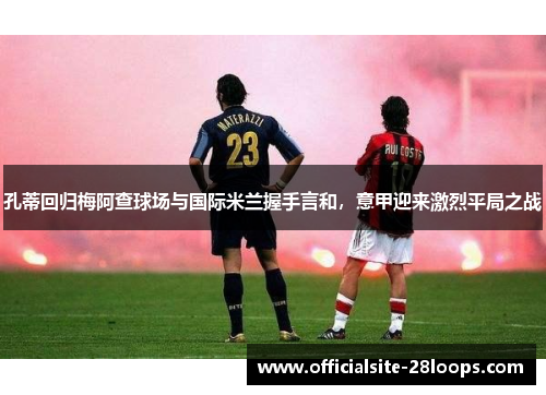 孔蒂回归梅阿查球场与国际米兰握手言和，意甲迎来激烈平局之战