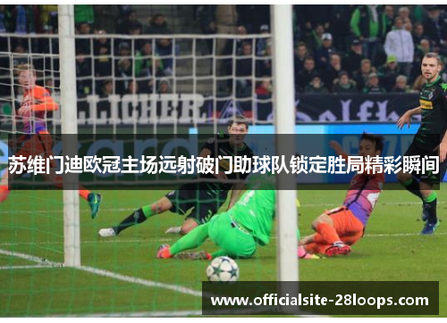 苏维门迪欧冠主场远射破门助球队锁定胜局精彩瞬间 苏维门迪欧冠主场远射破门助球队锁定胜局精彩瞬间