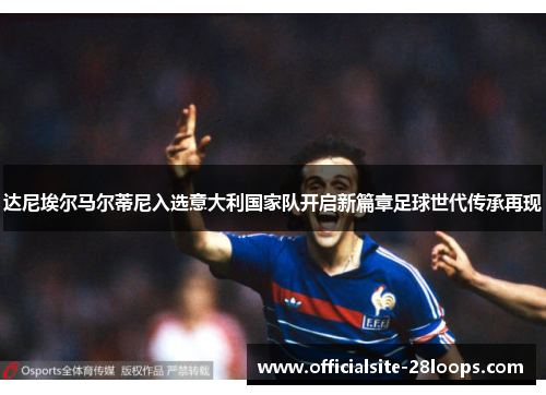 达尼埃尔马尔蒂尼入选意大利国家队开启新篇章足球世代传承再现 达尼埃尔马尔蒂尼入选意大利国家队开启新篇章足球世代传承再现